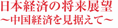 「日本経済の将来展望」 ～中国経済を見据えて～