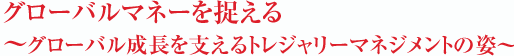 グローバルマネーを捉える～グローバル成長を支えるトレジャリーマネジメントの姿～