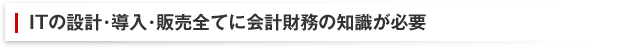 ITの設計･導入･販売全てに会計財務の知識が必要